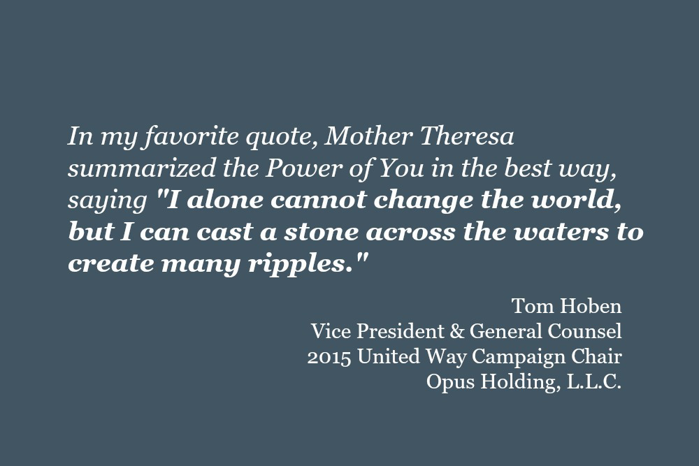 In my favorite quote, Mother Theresa summarized the Power of You in the best way, saying "I alone cannot change the world, but I can cast a stone across the waters to create many ripples." Tom Hoben, Vice President and General Counsel, Opus Holding, L.L.C